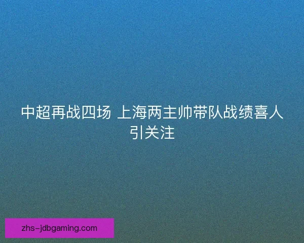 中超再战四场 上海两主帅带队战绩喜人引关注