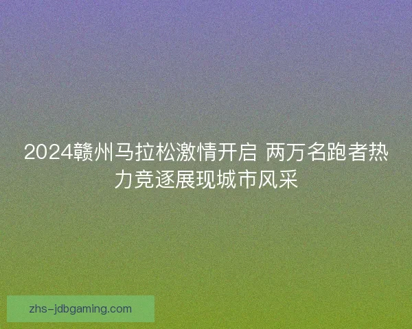 2024赣州马拉松激情开启 两万名跑者热力竞逐展现城市风采